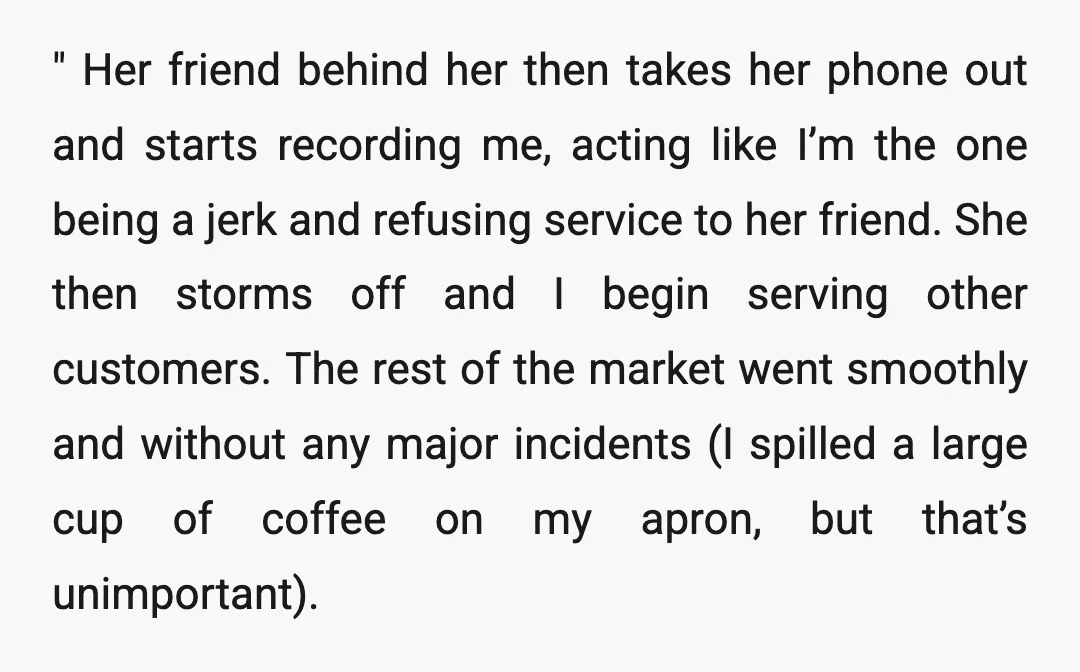 " Her friend behind her then takes her phone out and starts recording me, acting like I’m the one being a jerk and refusing service to her friend. She then...