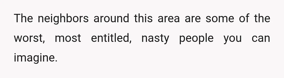 The neighbors around this area are some of the worst, most entitled, nasty people you can imagine.