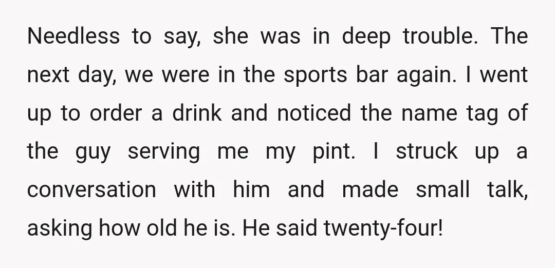 Needless to say, she was in deep trouble. The next day, we were in the sports bar again. I went up to order a drink and noticed the name tag...