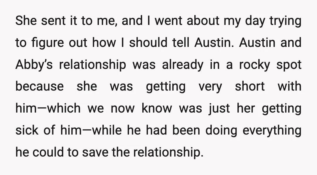 She sent it to me, and I went about my day trying to figure out how I should tell Austin. Austin and Abby’s relationship was already in a rocky spot...