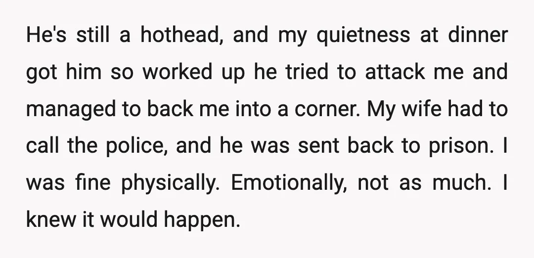 He's still a hothead, and my quietness at dinner got him so worked up he tried to attack me and managed to back me into a corner. My wife had...