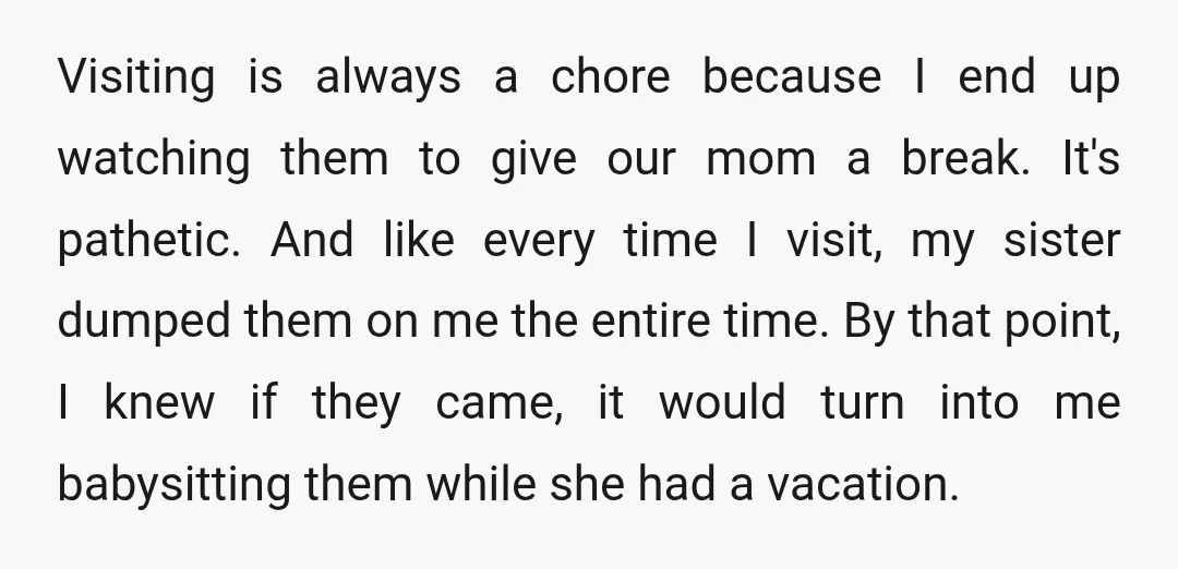 Visiting is always a chore because I end up watching them to give our mom a break. It's pathetic. And like every time I visit, my sister dumped them on...