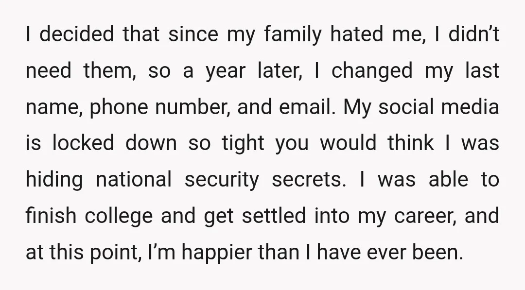 I decided that since my family hated me, I didn’t need them, so a year later, I changed my last name, phone number, and email. My social media is locked...