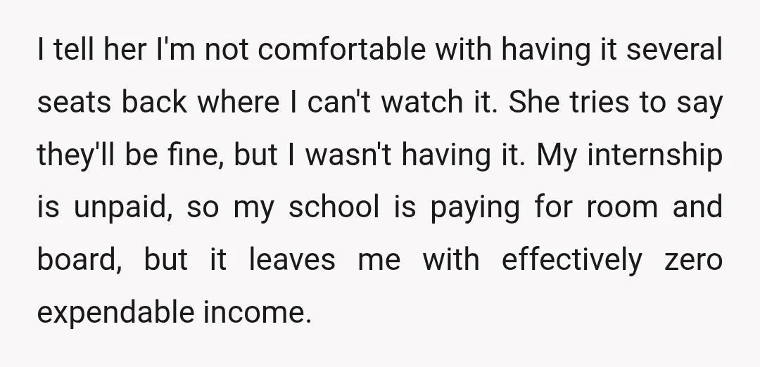 I tell her I'm not comfortable with having it several seats back where I can't watch it. She tries to say they'll be fine, but I wasn't having it. My...