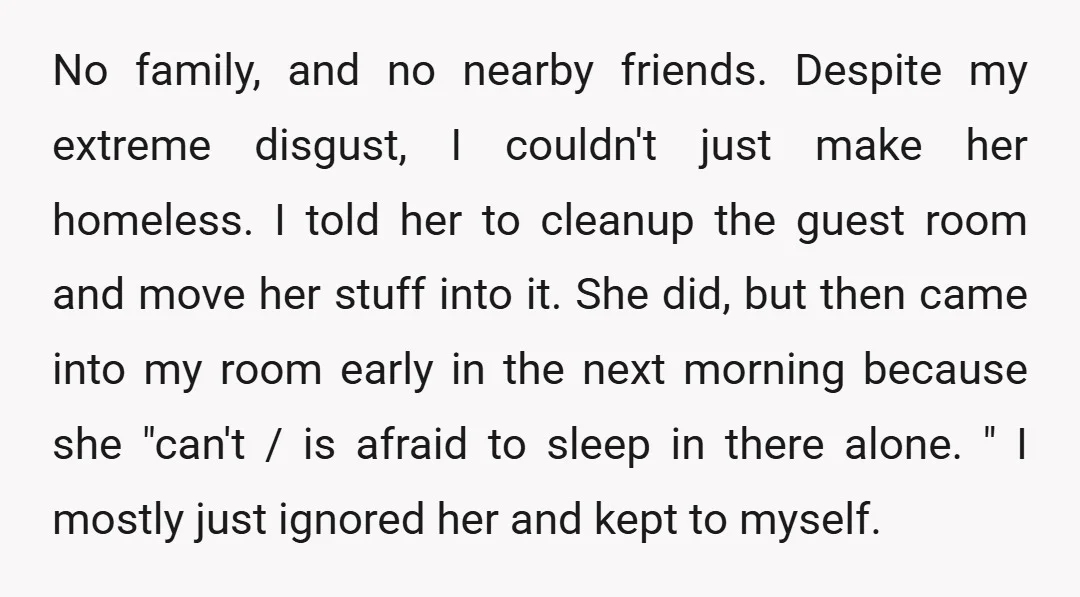 No family, and no nearby friends. Despite my extreme disgust, I couldn't just make her homeless. I told her to cleanup the guest room and move her stuff into it....