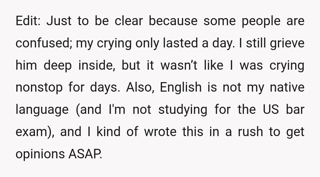 Edit: Just to be clear because some people are confused; my crying only lasted a day. I still grieve him deep inside, but it wasn’t like I was crying nonstop...