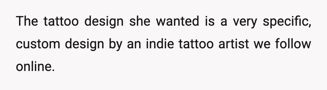The tattoo design she wanted is a very specific, custom design by an indie tattoo artist we follow online.