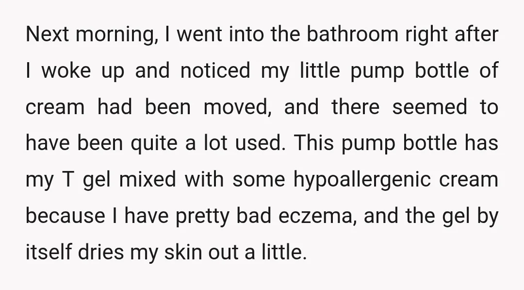 Next morning, I went into the bathroom right after I woke up and noticed my little pump bottle of cream had been moved, and there seemed to have been quite...