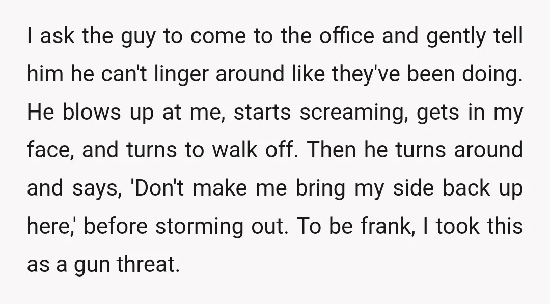 I ask the guy to come to the office and gently tell him he can't linger around like they've been doing. He blows up at me, starts screaming, gets in...