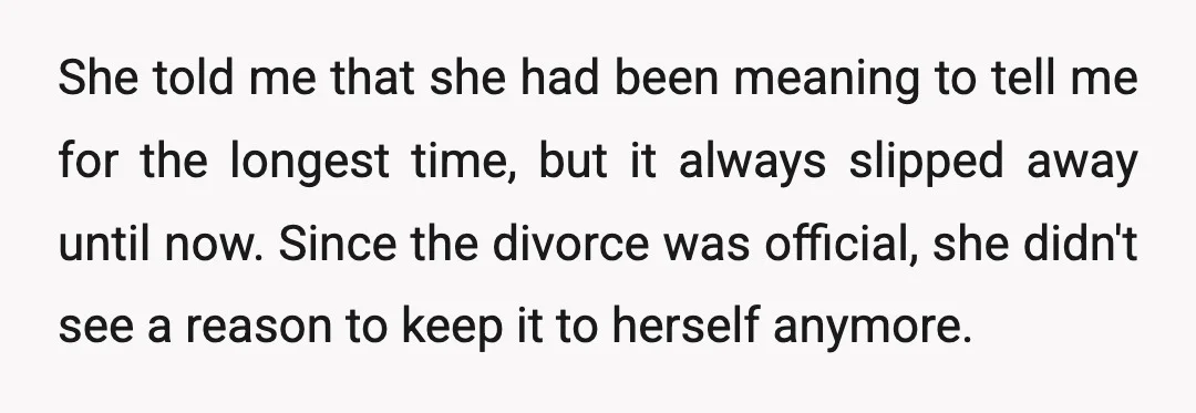 She told me that she had been meaning to tell me for the longest time, but it always slipped away until now. Since the divorce was official, she didn't see...