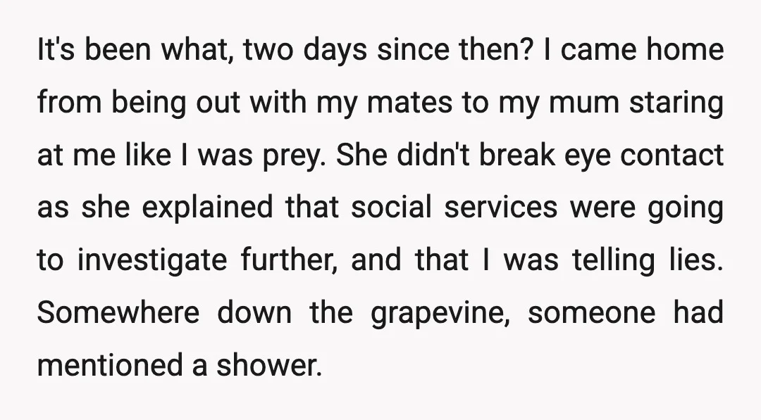 It's been what, two days since then? I came home from being out with my mates to my mum staring at me like I was prey. She didn't break eye...
