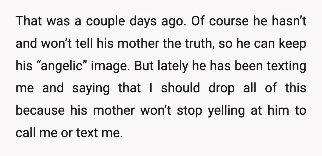 That was a couple days ago. Of course he hasn’t and won’t tell his mother the truth, so he can keep his “angelic” image. But lately he has been texting...