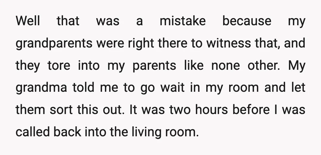 Well that was a mistake because my grandparents were right there to witness that, and they tore into my parents like none other. My grandma told me to go wait...