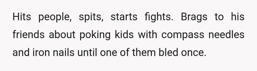 Hits people, spits, starts fights. Brags to his friends about poking kids with compass needles and iron nails until one of them bled once.