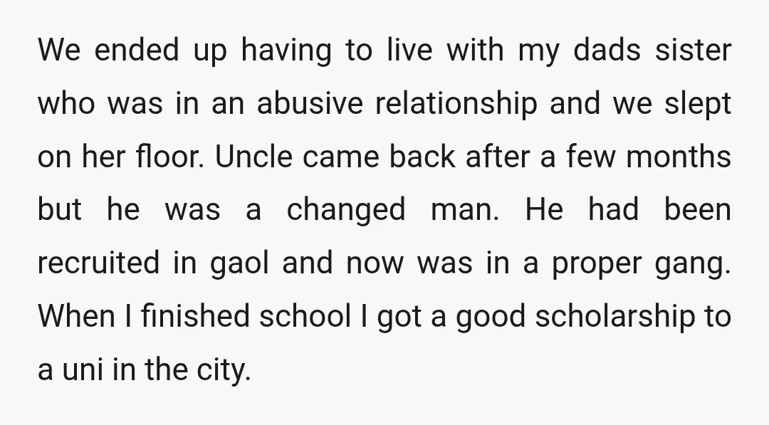 We ended up having to live with my dads sister who was in an abusive relationship and we slept on her floor. Uncle came back after a few months but...