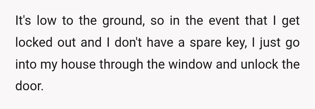 It's low to the ground, so in the event that I get locked out and I don't have a spare key, I just go into my house through the window...