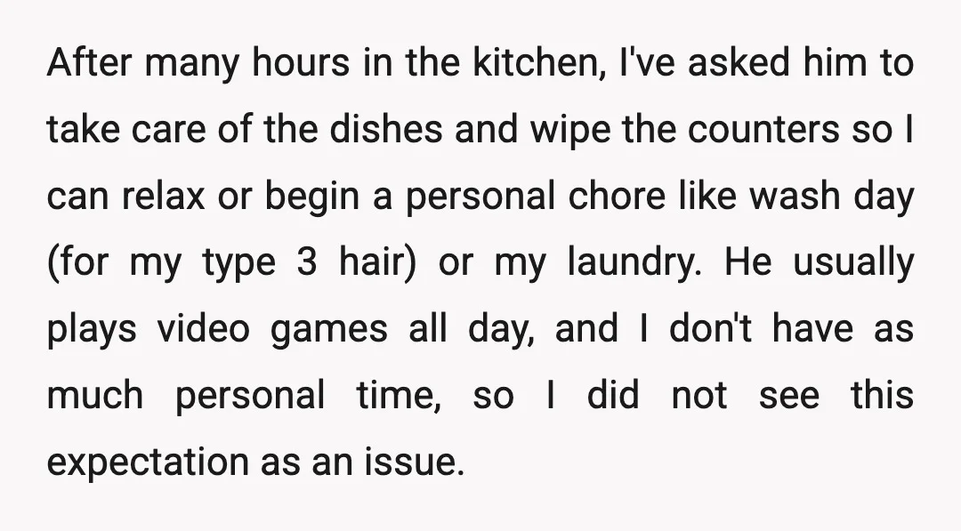 After many hours in the kitchen, I've asked him to take care of the dishes and wipe the counters so I can relax or begin a personal chore like wash...
