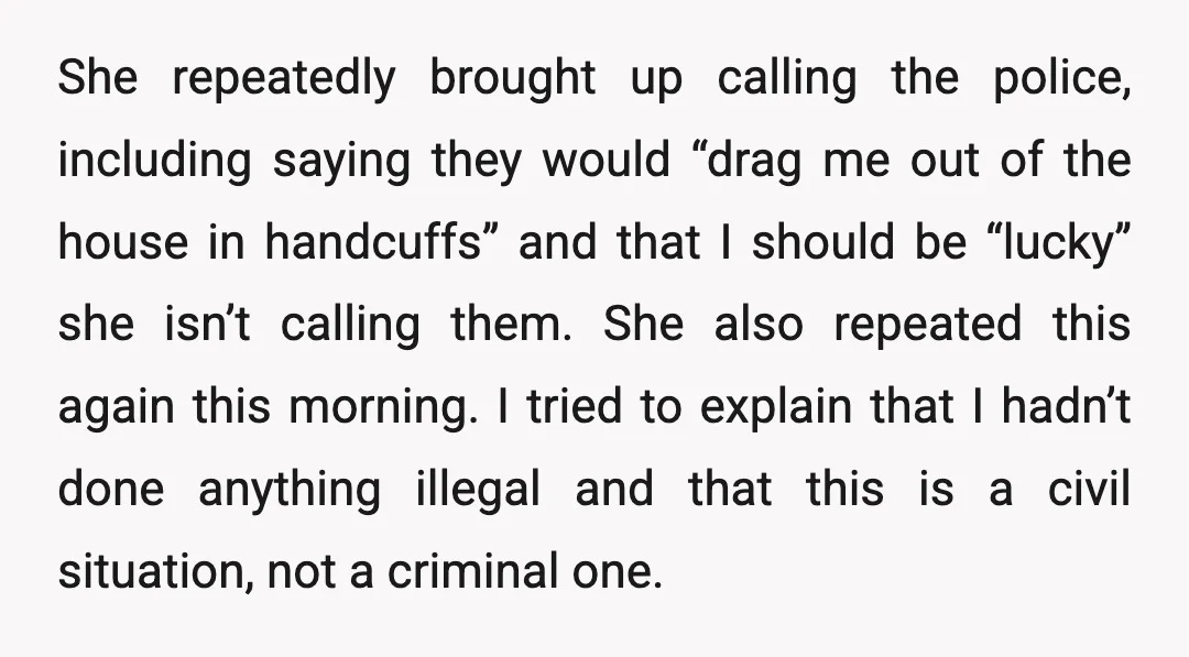She repeatedly brought up calling the police, including saying they would “drag me out of the house in handcuffs” and that I should be “lucky” she isn’t calling them. She...