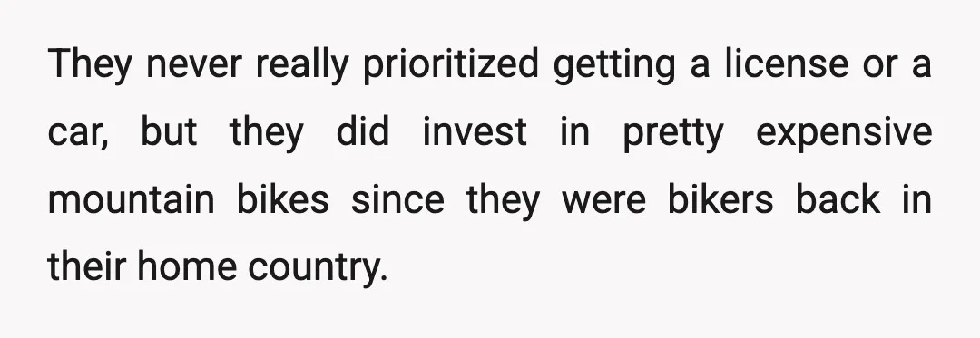 They never really prioritized getting a license or a car, but they did invest in pretty expensive mountain bikes since they were bikers back in their home country.