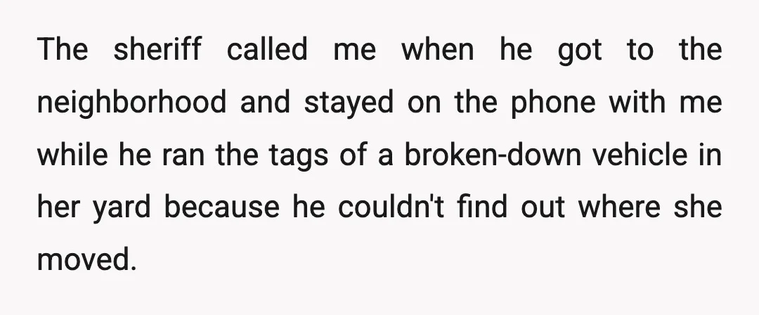 The sheriff called me when he got to the neighborhood and stayed on the phone with me while he ran the tags of a broken-down vehicle in her yard because...