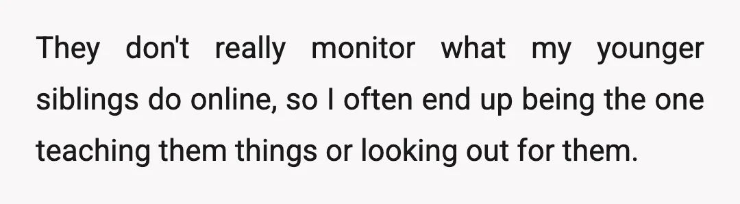 They don't really monitor what my younger siblings do online, so I often end up being the one teaching them things or looking out for them.