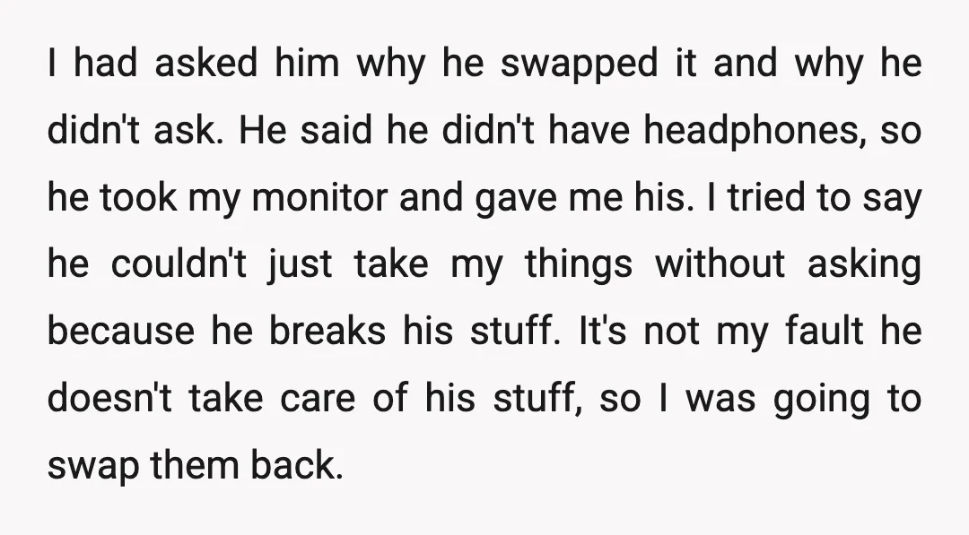I had asked him why he swapped it and why he didn't ask. He said he didn't have headphones, so he took my monitor and gave me his. I tried...