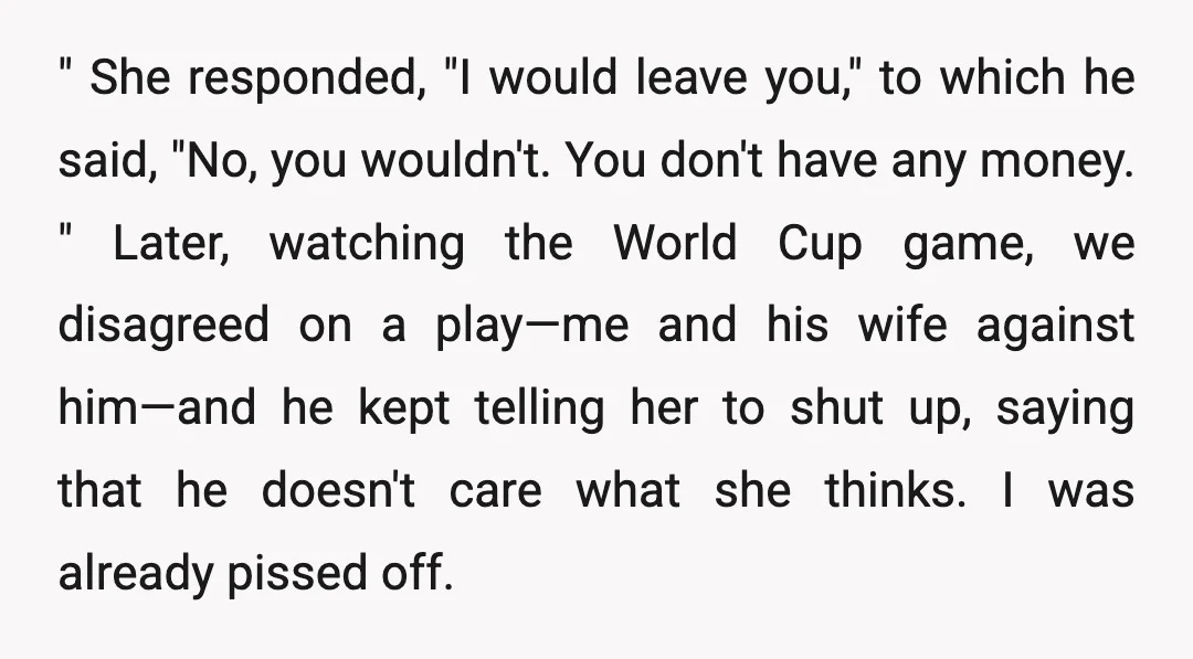 " She responded, "I would leave you," to which he said, "No, you wouldn't. You don't have any money. " Later, watching the World Cup game, we disagreed on a...