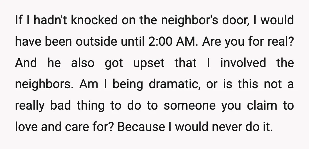 If I hadn't knocked on the neighbor's door, I would have been outside until 2:00 AM. Are you for real? And he also got upset that I involved the neighbors....