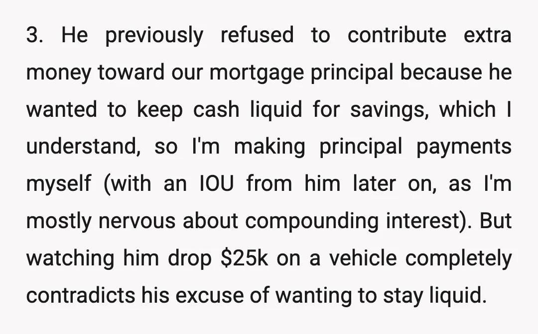 3. He previously refused to contribute extra money toward our mortgage principal because he wanted to keep cash liquid for savings, which I understand, so I'm making principal payments myself...