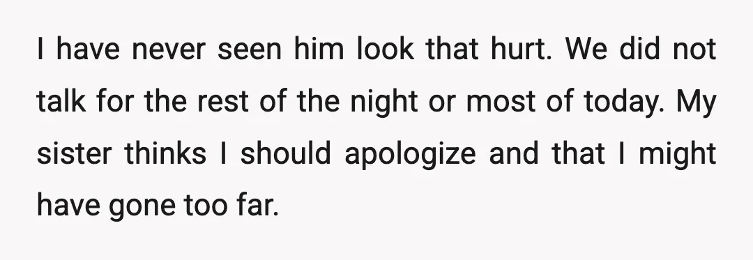 I have never seen him look that hurt. We did not talk for the rest of the night or most of today. My sister thinks I should apologize and that...