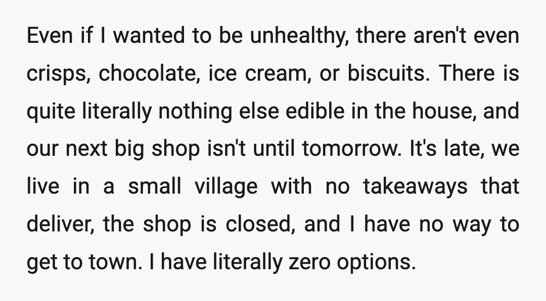 Even if I wanted to be unhealthy, there aren't even crisps, chocolate, ice cream, or biscuits. There is quite literally nothing else edible in the house, and our next big...