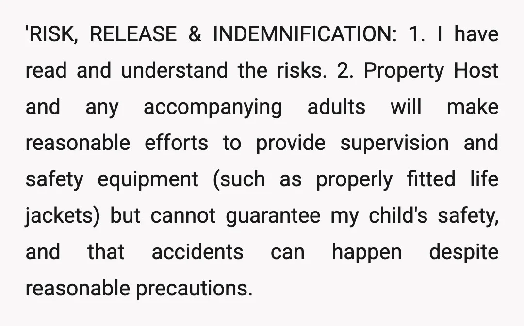 'RISK, RELEASE & INDEMNIFICATION: 1. I have read and understand the risks. 2. Property Host and any accompanying adults will make reasonable efforts to provide supervision and safety equipment (such...