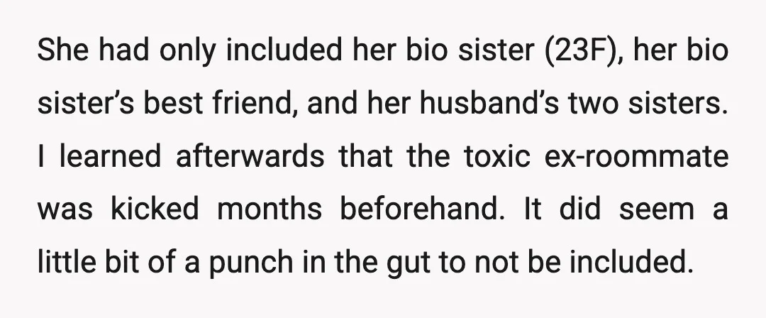 She had only included her bio sister (23F), her bio sister’s best friend, and her husband’s two sisters. I learned afterwards that the toxic ex-roommate was kicked months beforehand. It...