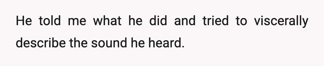 He told me what he did and tried to viscerally describe the sound he heard.