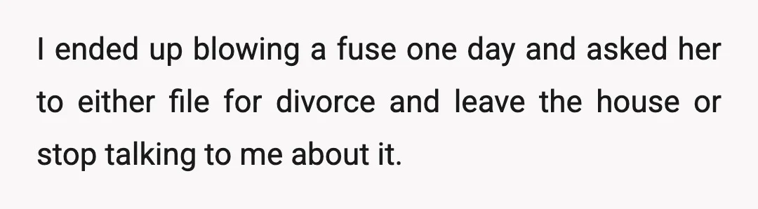 I ended up blowing a fuse one day and asked her to either file for divorce and leave the house or stop talking to me about it.