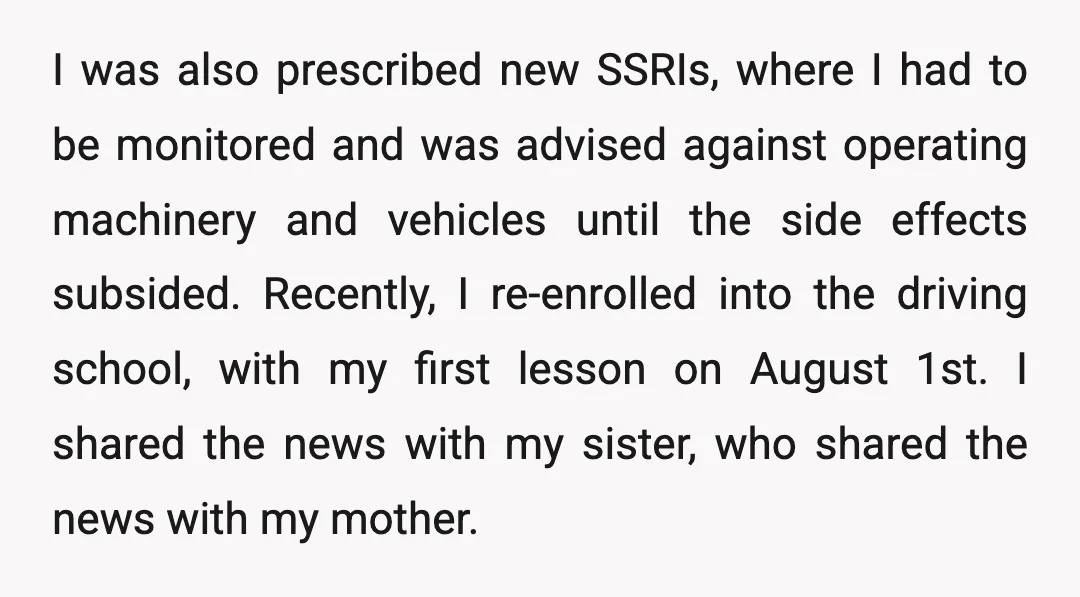 I was also prescribed new SSRIs, where I had to be monitored and was advised against operating machinery and vehicles until the side effects subsided. Recently, I re-enrolled into the...