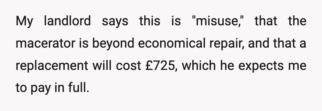 My landlord says this is "misuse," that the macerator is beyond economical repair, and that a replacement will cost £725, which he expects me to pay in full.