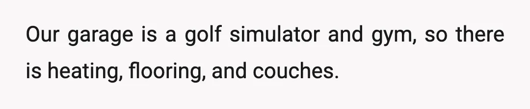 Our garage is a golf simulator and gym, so there is heating, flooring, and couches.