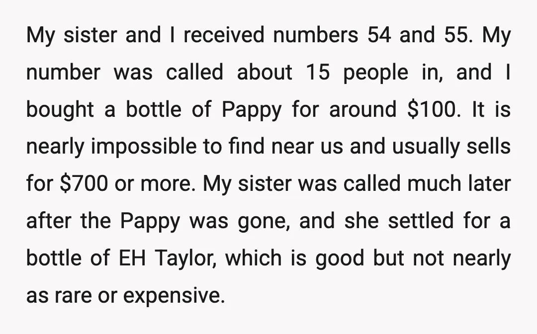 My sister and I received numbers 54 and 55. My number was called about 15 people in, and I bought a bottle of Pappy for around $100. It is nearly...