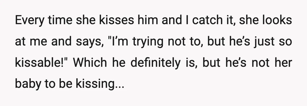 Every time she kisses him and I catch it, she looks at me and says, "I’m trying not to, but he’s just so kissable!" Which he definitely is, but he’s...