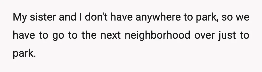My sister and I don't have anywhere to park, so we have to go to the next neighborhood over just to park.