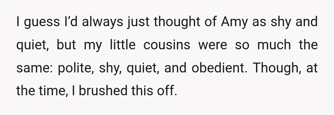 I guess I’d always just thought of Amy as shy and quiet, but my little cousins were so much the same: polite, shy, quiet, and obedient. Though, at the time,...