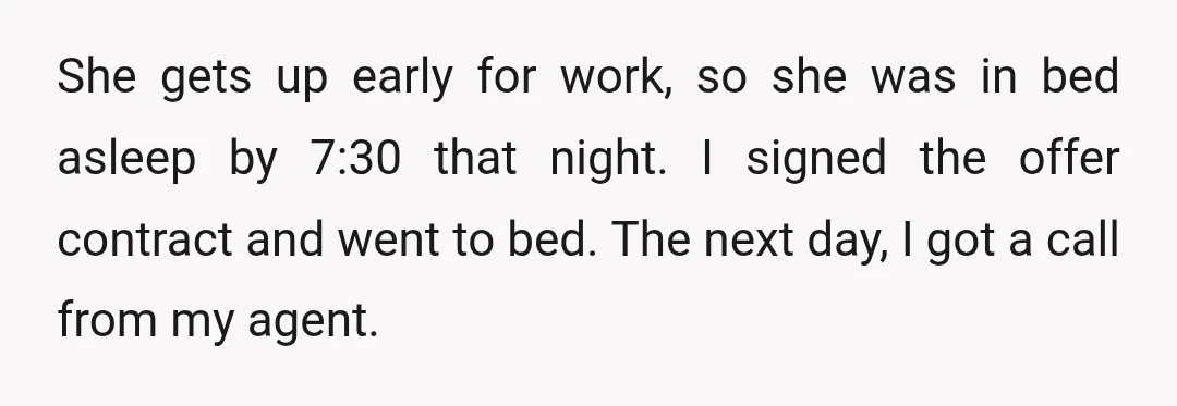 She gets up early for work, so she was in bed asleep by 7:30 that night. I signed the offer contract and went to bed. The next day, I got...
