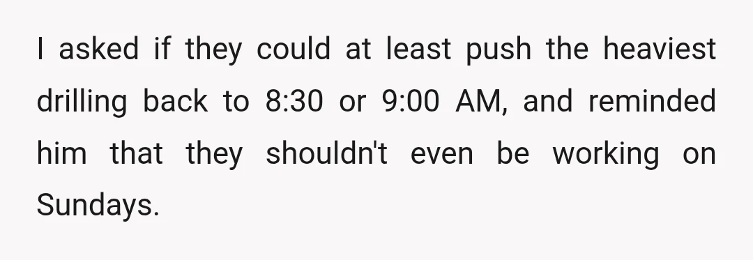 I asked if they could at least push the heaviest drilling back to 8:30 or 9:00 AM, and reminded him that they shouldn't even be working on Sundays.