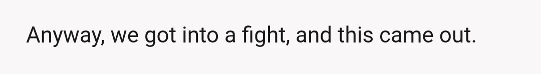 Anyway, we got into a fight, and this came out.