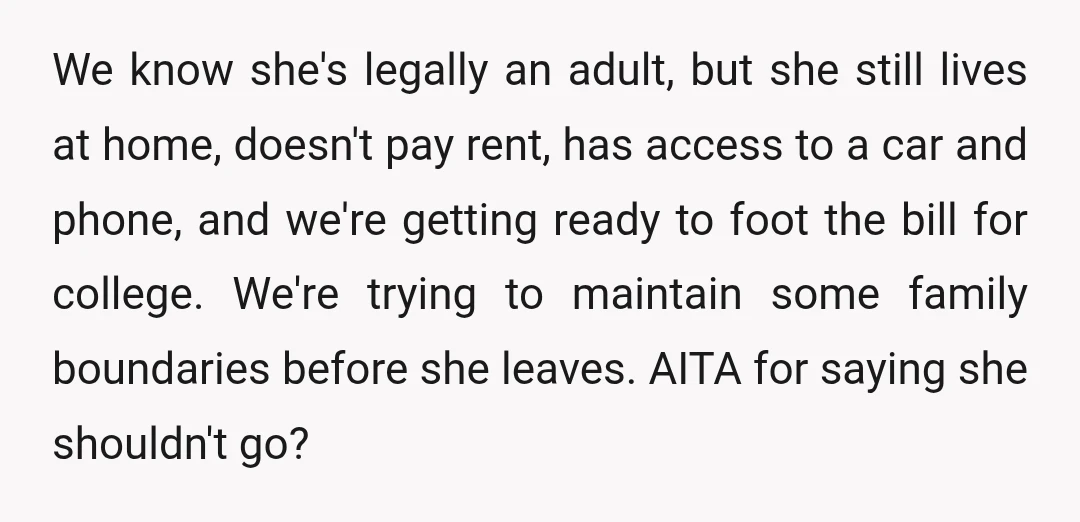 We know she's legally an adult, but she still lives at home, doesn't pay rent, has access to a car and phone, and we're getting ready to foot the bill...