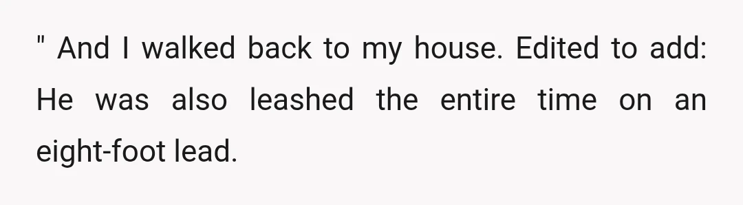" And I walked back to my house. Edited to add: He was also leashed the entire time on an eight-foot lead.
