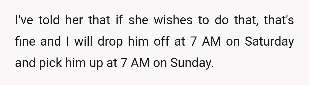 I've told her that if she wishes to do that, that's fine and I will drop him off at 7 AM on Saturday and pick him up at 7 AM...
