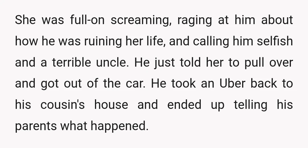 She was full-on screaming, raging at him about how he was ruining her life, and calling him selfish and a terrible uncle. He just told her to pull over and...
