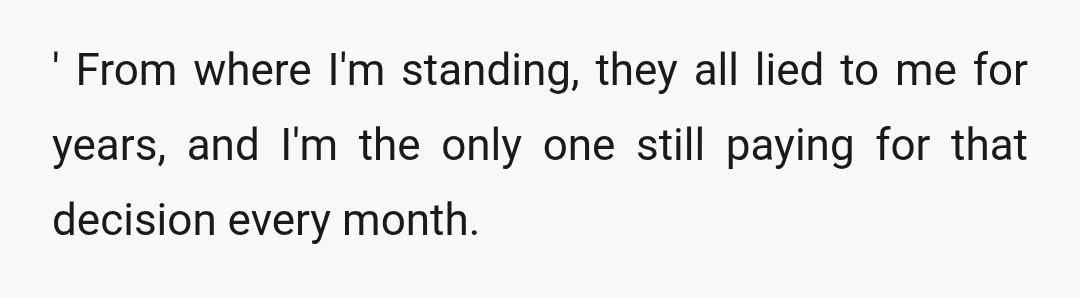 ' From where I'm standing, they all lied to me for years, and I'm the only one still paying for that decision every month.